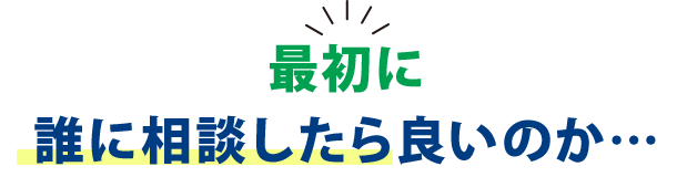 最初に誰に相談したら良いのか…