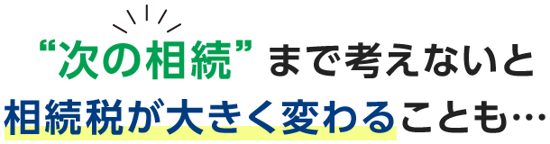 次の相続まで考えないと相続税が大きく変わることも・・・・